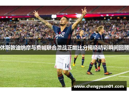 休斯敦迪纳摩与费城联合激战正酣比分揭晓精彩瞬间回顾