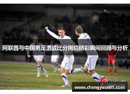 阿联酋与中国男足激战比分揭晓精彩瞬间回顾与分析