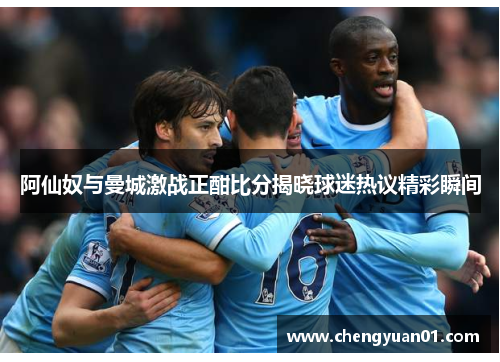 阿仙奴与曼城激战正酣比分揭晓球迷热议精彩瞬间